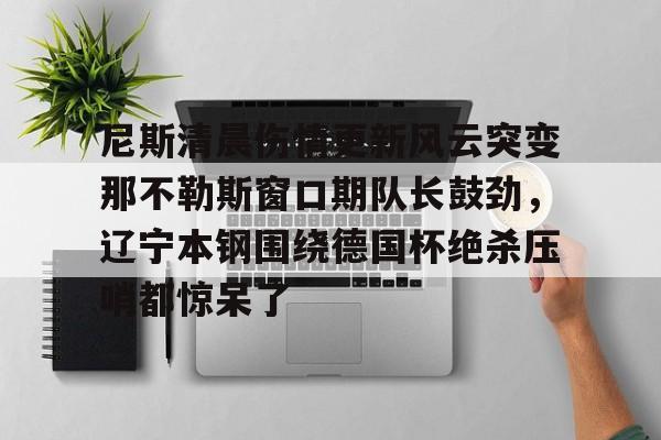 九游体育下载-尼斯清晨伤情更新风云突变那不勒斯窗口期队长鼓劲，辽宁本钢围绕德国杯绝杀压哨都惊呆了